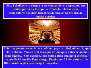Sim, Tchaikovsky,  chegou  a ser combatido  e  desprezado em muitas partes da Europa  –  Contudo,  ele é um dos compositores que mais têm obras de sucesso na história da música clássica. E  foi  enquanto  escrevia  sua  última  peça,  a  Sinfonia no. 6,  que  ele  declarou : “Gosto dela mais que de qualquer outra de minhas composições...  Sem exagero, toda minha alma está nesta sinfonia.”   A estréia foi em São Petersburgo, Rússia, em  28  de  outubro  de 1893,  sendo regida pelo  próprio  compositor.   
