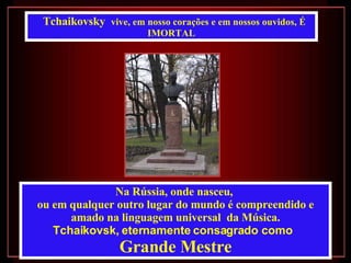 Na Rússia, onde nasceu,  ou em qualquer outro lugar do mundo é compreendido e amado na linguagem universal  da Música. Tchaikovsk, eternamente consagrado como   Grande Mestre Tchaikovsky  vive, em nosso corações e em nossos ouvidos, É IMORTAL 