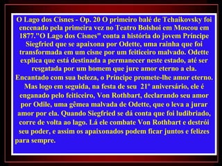 O Lago dos Cisnes - Op. 20 O primeiro balé de Tchaikovsky foi encenado pela primeira vez no Teatro Bolshoi em Moscou em 1877."O Lago dos Cisnes" conta a história do jovem Príncipe Siegfried que se apaixona por Odette, uma rainha que foi transformada em um cisne por um feiticeiro malvado. Odette explica que está destinada a permanecer neste estado, até ser resgatada por um homem que jure amor eterno a ela. Encantado com sua beleza, o Príncipe promete-lhe amor eterno. Mas logo em seguida, na festa de seu  21º aniversário, ele é enganado pelo feiticeiro, Von Rothbart, declarando seu amor por Odile, uma gêmea malvada de Odette, que o leva a jurar amor por ela. Quando Siegfried se dá conta que foi ludibriado, corre de volta ao lago. Lá ele combate Von Rothbart e destrói seu poder, e assim os apaixonados podem ficar juntos e felizes para sempre.  