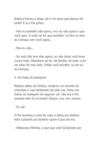 Rebeca franziu a testa, ele é um deus que desceu de
onde? E aí o Pai gritou:
- Pois eu também não quero, viu? eu não quero o que
você quer. E você vai ter que escolher: ou fica ou leva
as crianças com você agora.
- Mas eu não...
- Se você não leva elas agora, eu não deixo você levar
nunca mais. Abandono do lar, da família, de tudo: a lei
vai estar do meu lado. Então você escolhe: ou ele ou
as crianças.
4. Na mesa do botequim
Rebeca saltou do ônibus, comprou um sorvete de
chocolate e veio lambendo ele pela rua. Parou em
frente do botequim da esquina: ué: não era o Pai
sentado bem lá no fundo? Espiou: era, sim: entrou.
- Oi, pai.
O Pai levantou a cara do copo e olhou pra Rebeca
feito custando pra lembrar quem é que ela era.
- Oôôooooo filhinha, o que que você tá fazendo por
 