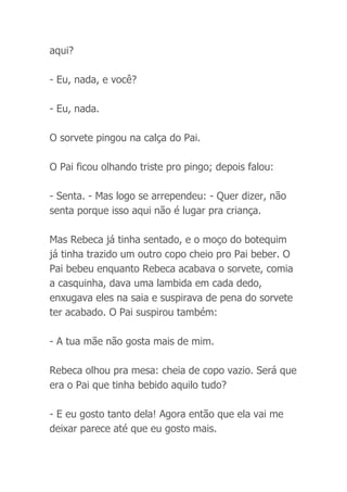 aqui?
- Eu, nada, e você?
- Eu, nada.
O sorvete pingou na calça do Pai.
O Pai ficou olhando triste pro pingo; depois falou:
- Senta. - Mas logo se arrependeu: - Quer dizer, não
senta porque isso aqui não é lugar pra criança.
Mas Rebeca já tinha sentado, e o moço do botequim
já tinha trazido um outro copo cheio pro Pai beber. O
Pai bebeu enquanto Rebeca acabava o sorvete, comia
a casquinha, dava uma lambida em cada dedo,
enxugava eles na saia e suspirava de pena do sorvete
ter acabado. O Pai suspirou também:
- A tua mãe não gosta mais de mim.
Rebeca olhou pra mesa: cheia de copo vazio. Será que
era o Pai que tinha bebido aquilo tudo?
- E eu gosto tanto dela! Agora então que ela vai me
deixar parece até que eu gosto mais.
 