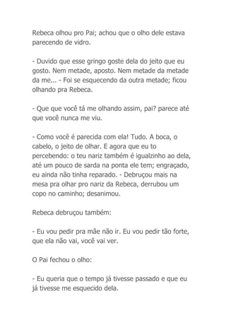 Rebeca olhou pro Pai; achou que o olho dele estava
parecendo de vidro.
- Duvido que esse gringo goste dela do jeito que eu
gosto. Nem metade, aposto. Nem metade da metade
da me... - Foi se esquecendo da outra metade; ficou
olhando pra Rebeca.
- Que que você tá me olhando assim, pai? parece até
que você nunca me viu.
- Como você é parecida com ela! Tudo. A boca, o
cabelo, o jeito de olhar. E agora que eu to
percebendo: o teu nariz também é igualzinho ao dela,
até um pouco de sarda na ponta ele tem; engraçado,
eu ainda não tinha reparado. - Debruçou mais na
mesa pra olhar pro nariz da Rebeca, derrubou um
copo no caminho; desanimou.
Rebeca debruçou também:
- Eu vou pedir pra mãe não ir. Eu vou pedir tão forte,
que ela não vai, você vai ver.
O Pai fechou o olho:
- Eu queria que o tempo já tivesse passado e que eu
já tivesse me esquecido dela.
 