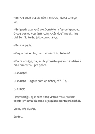 - Eu vou pedir pra ela não ir embora; deixa comigo,
pai.
- Eu queria que você e o Donatelo já fossem grandes.
O que que eu vou fazer com vocês dois? me diz, me
diz! Eu não tenho jeito com criança.
- Eu vou pedir.
- O que que eu faço com vocês dois, Rebeca?
- Deixa comigo, pai, eu te prometo que eu não deixo a
mãe dizer tchau pra gente.
- Promete?
- Prometo. E agora para de beber, tá? - Tá.
5. A mala
Rebeca fingiu que nem tinha visto a mala da Mãe
aberta em cima da cama e já quase pronta pra fechar.
Voltou pro quarto.
Sentou.
 