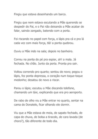 Fingiu que estava desenhando um barco.
Fingiu que nem estava escutando a Mãe querendo se
despedir do Pai, e o Pai não deixando a Mãe acabar de
falar, saindo zangado, batendo com a porta.
Foi riscando no papel com força, o lápis pra cá e pra lá
cada vez com mais força, tlá! a ponta quebrou.
Ouviu a Mãe indo na sala; depois no banheiro.
Correu na ponta do pé pra espiar, ah! a mala. Já
fechada. No chão. Junto da porta. Pronta pra sair.
Voltou correndo pro quarto; sentou de novo; pegou o
lápis, fez ponta depressa, o coração num toque-toque
medonho; desatou de novo a riscar.
Parou o lápis; escutou a Mãe discando telefone,
chamando um táxi, explicando que era pro aeroporto.
De rabo de olho viu a Mãe entrar no quarto, sentar na
cama do Donatelo, ficar olhando ele dormir.
Viu que a Mãe estava de meia, de sapato fechado, de
capa de chuva, de bolsa a tiracolo, de cara lavada (de
choro?), tão diferente de todo dia.
 