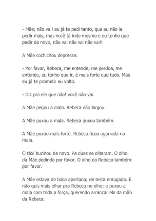 - Mãe; não vai! eu já te pedi tanto, que eu não ia
pedir mais, mas você tá indo mesmo e eu tenho que
pedir de novo, não vai não vai não vai!!
A Mãe cochichou depressa:
- Por favor, Rebeca, me entende, me perdoa, me
entende, eu tenho que ir, é mais forte que tudo. Mas
eu já te prometi: eu volto.
- Diz pra ele que não! você não vai.
A Mãe pegou a mala. Rebeca não largou.
A Mãe puxou a mala. Rebeca puxou também.
A Mãe puxou mais forte. Rebeca ficou agarrada na
mala.
O táxi buzinou de novo. As duas se olharam. O olho
da Mãe pedindo por favor. O olho da Rebeca também:
por favor.
A Mãe estava de boca apertada; de testa enrugada. E
não quis mais olhar pra Rebeca no olho; e puxou a
mala com toda a força, querendo arrancar ela da mão
da Rebeca.
 