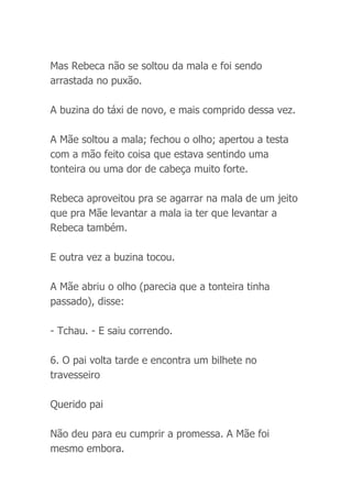 Mas Rebeca não se soltou da mala e foi sendo
arrastada no puxão.
A buzina do táxi de novo, e mais comprido dessa vez.
A Mãe soltou a mala; fechou o olho; apertou a testa
com a mão feito coisa que estava sentindo uma
tonteira ou uma dor de cabeça muito forte.
Rebeca aproveitou pra se agarrar na mala de um jeito
que pra Mãe levantar a mala ia ter que levantar a
Rebeca também.
E outra vez a buzina tocou.
A Mãe abriu o olho (parecia que a tonteira tinha
passado), disse:
- Tchau. - E saiu correndo.
6. O pai volta tarde e encontra um bilhete no
travesseiro
Querido pai
Não deu para eu cumprir a promessa. A Mãe foi
mesmo embora.
 