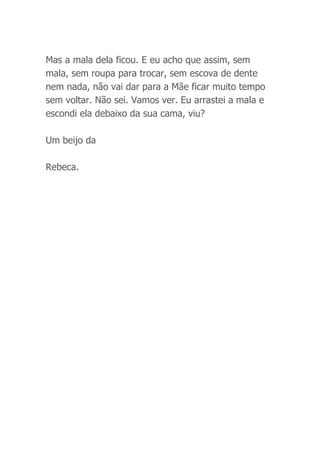 Mas a mala dela ficou. E eu acho que assim, sem
mala, sem roupa para trocar, sem escova de dente
nem nada, não vai dar para a Mãe ficar muito tempo
sem voltar. Não sei. Vamos ver. Eu arrastei a mala e
escondi ela debaixo da sua cama, viu?
Um beijo da
Rebeca.
 