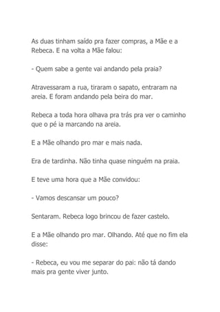 As duas tinham saído pra fazer compras, a Mãe e a
Rebeca. E na volta a Mãe falou:
- Quem sabe a gente vai andando pela praia?
Atravessaram a rua, tiraram o sapato, entraram na
areia. E foram andando pela beira do mar.
Rebeca a toda hora olhava pra trás pra ver o caminho
que o pé ia marcando na areia.
E a Mãe olhando pro mar e mais nada.
Era de tardinha. Não tinha quase ninguém na praia.
E teve uma hora que a Mãe convidou:
- Vamos descansar um pouco?
Sentaram. Rebeca logo brincou de fazer castelo.
E a Mãe olhando pro mar. Olhando. Até que no fim ela
disse:
- Rebeca, eu vou me separar do pai: não tá dando
mais pra gente viver junto.
 