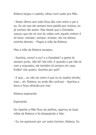 Rebeca largou o castelo; olhou num susto pra Mãe.
- Neste último ano tudo ficou tão ruim entre o pai e
eu. Eu sei que ele sempre teve paixão por música, eu
já conheci ele assim. Mas desde que o Donatelo
nasceu que ele só vive às voltas com aquele violino! é
só tocar, estudar, compor, ensaiar; ele me deixou
sozinha demais. - Pegou a mão da Rebeca.
Mas a mão da Rebeca escapou.
- Sozinha, como? e eu? e o Donatelo? a gente tá
sempre junto, não tá? nós três. E quando o pai não tá
com a orquestra, ele também tá sempre em casa.
Então? nós quatro. Sozinha por quê?
- E que... eu não sei como é que eu te explico direito,
mas... ah, Rebeca, eu ando tão confusa! - Apertou a
boca e ficou olhando pro mar.
Rebeca esperando.
Esperando.
De repente a Mãe ficou de joelhos, agarrou as duas
mãos da Rebeca e foi despejando a fala:
- Eu me apaixonei por um outro homem, Rebeca. Eu
 