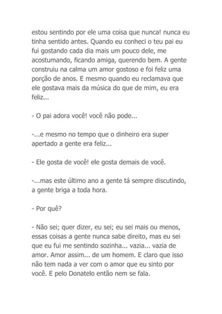 estou sentindo por ele uma coisa que nunca! nunca eu
tinha sentido antes. Quando eu conheci o teu pai eu
fui gostando cada dia mais um pouco dele, me
acostumando, ficando amiga, querendo bem. A gente
construiu na calma um amor gostoso e foi feliz uma
porção de anos. E mesmo quando eu reclamava que
ele gostava mais da música do que de mim, eu era
feliz...
- O pai adora você! você não pode...
-...e mesmo no tempo que o dinheiro era super
apertado a gente era feliz...
- Ele gosta de você! ele gosta demais de você.
-...mas este último ano a gente tá sempre discutindo,
a gente briga a toda hora.
- Por quê?
- Não sei; quer dizer, eu sei; eu sei mais ou menos,
essas coisas a gente nunca sabe direito, mas eu sei
que eu fui me sentindo sozinha... vazia... vazia de
amor. Amor assim... de um homem. E claro que isso
não tem nada a ver com o amor que eu sinto por
você. E pelo Donatelo então nem se fala.
 