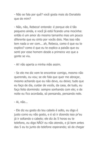 - Não se fala por quê? você gosta mais do Donatelo
que de mim?
- Não, não, Rebeca! entende: é porque ele é tão
pequeno ainda, e você já está ficando uma mocinha:
então é um amor do mesmo tamanho mas um pouco
diferente que eu sinto por vocês dois. Mas isso não
tem nada a ver com... ah, Rebeca, como é que eu te
explico? como é que eu te explico a paixão que eu
senti por esse homem desde a primeira vez que a
gente se viu.
- Ai! não aperta a minha mão assim.
- Se ele me diz vem te encontrar comigo, mesmo não
querendo, eu vou; se ele fala que quer me abraçar,
mesmo achando que eu não devo, eu deixo; tudo que
eu faço de dia, cuidar de vocês, da casa, de tudo, eu
faço feito dormindo: sempre sonhando com ele; e de
noite eu fico acordada, só pensando, pensando nele.
- Ai, não...
- Ele diz eu gosto do teu cabelo é solto, eu digo é
justo como eu não gosto, e é só ir dizendo isso pr'eu
já ir soltando o cabelo; ele diz ás 5 horas eu te
telefono, eu digo NÃO! eu não atendo, e já bem antes
das 5 eu to junto do telefone esperando; só de chegar
 