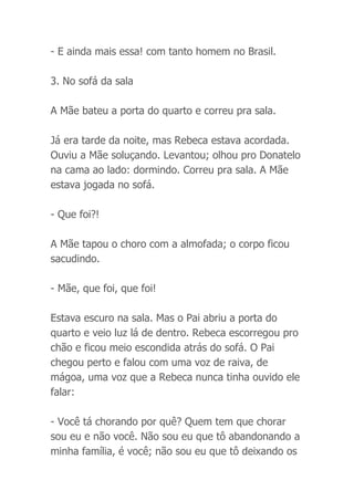 - E ainda mais essa! com tanto homem no Brasil.
3. No sofá da sala
A Mãe bateu a porta do quarto e correu pra sala.
Já era tarde da noite, mas Rebeca estava acordada.
Ouviu a Mãe soluçando. Levantou; olhou pro Donatelo
na cama ao lado: dormindo. Correu pra sala. A Mãe
estava jogada no sofá.
- Que foi?!
A Mãe tapou o choro com a almofada; o corpo ficou
sacudindo.
- Mãe, que foi, que foi!
Estava escuro na sala. Mas o Pai abriu a porta do
quarto e veio luz lá de dentro. Rebeca escorregou pro
chão e ficou meio escondida atrás do sofá. O Pai
chegou perto e falou com uma voz de raiva, de
mágoa, uma voz que a Rebeca nunca tinha ouvido ele
falar:
- Você tá chorando por quê? Quem tem que chorar
sou eu e não você. Não sou eu que tô abandonando a
minha família, é você; não sou eu que tô deixando os
 