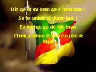 Diz que eu sou grosso que é barbaridade ! Se for verdade, tô vivendo igual ! Eu reconheço que até falo brusco; Chamo o cachorro de cusco e o potro de bagual. 