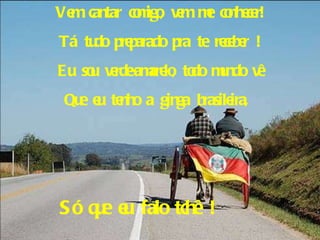 Vem cantar comigo, vem me conhecer! Tá tudo preparado pra te receber ! Eu sou verde-amarelo, todo mundo vê Que eu tenho a ginga brasileira,  Só que eu falo tchê ! 