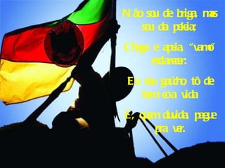 Não sou de briga, mas sou da peleia; Chega e apeia, “vamo” esclarecer: Eu sou gaúcho, tô de bem co’a vida E, quem duvida, pague pra ver. 