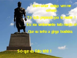 Vem cantar comigo, vem me conhecer! Tá tudo preparado pra te receber ! Eu sou verde-amarelo, todo mundo vê Que eu tenho a ginga brasileira,  Só que eu falo tchê ! 