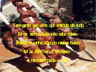 Tem gente que acha que entende de tudo Mas, sem canudo, não sabe beber; Birita e canha dão no mesmo fiasco, Mas bife não é churrasco  e nem tem nada a ver.! 