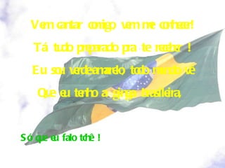 Vem cantar comigo, vem me conhecer! Tá tudo preparado pra te receber ! Eu sou verde-amarelo, todo mundo vê Que eu tenho a ginga brasileira,  Só que eu falo tchê ! 