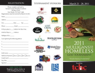 registration                             tournament sponsors    March 21 - 28, 2011
           Please complete and mail to:
       Tarrant County Homeless Coalition
                  PO Box 47163
           Fort Worth, TX 76147-1406
Registrations must be received by March 18, 2011
Name: ___________________________________

Address: _________________________________

City: ______________State _____       Zip: _______

Phone: _____________ Email: ________________

$150 per player x ____ Golfer(s) for Mira Vista

$100 Per Player x ____ Golfer(s)

Mulligans $10 x ______

I am registering the following golfer(s)



                                                                                   2011
1. _______________________________________

2. _______________________________________

3. _______________________________________
                                                                           MULLIGANSfor
                                                                                    the

                                                                           homeless
4. _______________________________________

Golf Course: ______________________________

Method of Payment Check Visa MC Discover                               GOLF TOURNAMENT
Credit Card # _____________________________
                                                                            “Everyone Deserves A Second Chance”
Exp. Date ____________
Signature _________________________________                                            Bene ting

               ARE YOU IN?
          Register online today at
               tag line
           www.MulligansHome.org                                                    tag line
 