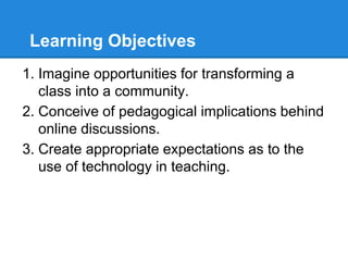 Learning Objectives
1. Imagine opportunities for transforming a
class into a community.
2. Conceive of pedagogical implications behind
online discussions.
3. Create appropriate expectations as to the
use of technology in teaching.
 