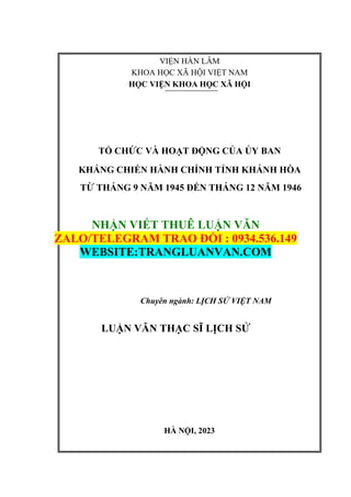 VIỆN HÀN LÂM
KHOA HỌC XÃ HỘI VIỆT NAM
HỌC VIỆN KHOA HỌC XÃ HỘI
TỔ CHỨC VÀ HOẠT ĐỘNG CỦA ỦY BAN
KHÁNG CHIẾN HÀNH CHÍNH TỈNH KHÁNH HÒA
TỪ THÁNG 9 NĂM 1945 ĐẾN THÁNG 12 NĂM 1946
NHẬN VIẾT THUÊ LUẬN VĂN
ZALO/TELEGRAM TRAO ĐỔI : 0934.536.149
WEBSITE:TRANGLUANVAN.COM
Chuyên ngành: LỊCH SỬ VIỆT NAM
LUẬN VĂN THẠC SĨ LỊCH SỬ
HÀ NỘI, 2023
 