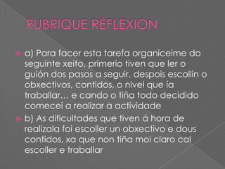 a) Para facer esta tarefa organiceime do
seguinte xeito, primerio tiven que ler o
guión dos pasos a seguir, despois escollin o
obxectivos, contidos, o nivel que ía
traballar… e cando o tiña todo decidido
comecei a realizar a actividade
 b) As dificultades que tiven á hora de
realizala foi escoller un obxectivo e dous
contidos, xa que non tiña moi claro cal
escoller e traballar


 