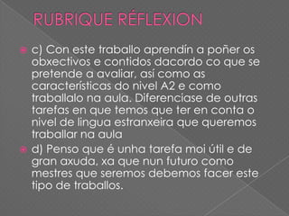 c) Con este traballo aprendín a poñer os
obxectivos e contidos dacordo co que se
pretende a avaliar, así como as
características do nivel A2 e como
traballalo na aula. Diferenciase de outras
tarefas en que temos que ter en conta o
nivel de lingua estranxeira que queremos
traballar na aula
 d) Penso que é unha tarefa moi útil e de
gran axuda, xa que nun futuro como
mestres que seremos debemos facer este
tipo de traballos.


 