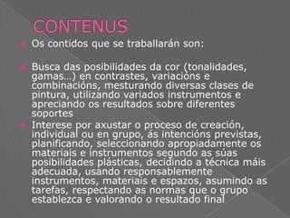 

Os contidos que se traballarán son:



Busca das posibilidades da cor (tonalidades,
gamas…) en contrastes, variacións e
combinacións, mesturando diversas clases de
pintura, utilizando variados instrumentos e
apreciando os resultados sobre diferentes
soportes
Interese por axustar o proceso de creación,
individual ou en grupo, ás intencións previstas,
planificando, seleccionando apropiadamente os
materiais e instrumentos segundo as súas
posibilidades plásticas, decidindo a técnica máis
adecuada, usando responsablemente
instrumentos, materiais e espazos, asumindo as
tarefas, respectando as normas que o grupo
establezca e valorando o resultado final



 