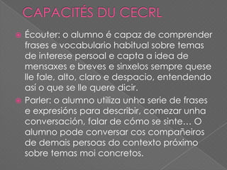 Écouter: o alumno é capaz de comprender
frases e vocabulario habitual sobre temas
de interese persoal e capta a idea de
mensaxes e breves e sinxelos sempre quese
lle fale, alto, claro e despacio, entendendo
así o que se lle quere dicir.
 Parler: o alumno utiliza unha serie de frases
e expresións para describir, comezar unha
conversación, falar de cómo se sinte… O
alumno pode conversar cos compañeiros
de demais persoas do contexto próximo
sobre temas moi concretos.


 