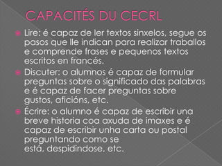 Lire: é capaz de ler textos sinxelos, segue os
pasos que lle indican para realizar traballos
e comprende frases e pequenos textos
escritos en francés.
 Discuter: o alumnos é capaz de formular
preguntas sobre o significado das palabras
e é capaz de facer preguntas sobre
gustos, aficións, etc.
 Écrire: o alumno é capaz de escribir una
breve historia coa axuda de imaxes e é
capaz de escribir unha carta ou postal
preguntando como se
está, despidindose, etc.


 