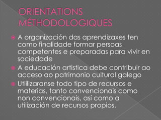 A organización das aprendizaxes ten
como finalidade formar persoas
competentes e preparadas para vivir en
sociedade
 A educación artistica debe contribuir ao
acceso ao patrimonio cultural galego
 Utlilizaranse todo tipo de recursos e
materias, tanto convencionais como
non convencionais, así como a
utilización de recursos propios.


 