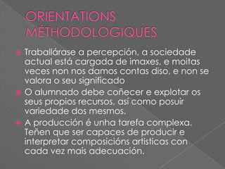 Traballárase a percepción, a sociedade
actual está cargada de imaxes, e moitas
veces non nos damos contas diso, e non se
valora o seu significado
 O alumnado debe coñecer e explotar os
seus propios recursos, así como posuir
variedade dos mesmos.
 A producción é unha tarefa complexa.
Teñen que ser capaces de producir e
interpretar composicións artisticas con
cada vez maís adecuación.


 