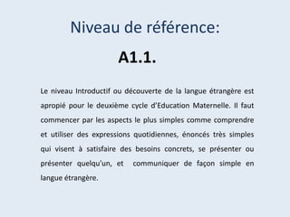 Niveau de référence:
A1.1.
Le niveau Introductif ou découverte de la langue étrangère est
apropié pour le deuxième cycle d’Education Maternelle. Il faut
commencer par les aspects le plus simples comme comprendre
et utiliser des expressions quotidiennes, énoncés très simples
qui visent à satisfaire des besoins concrets, se présenter ou
présenter quelqu'un, et
langue étrangère.

communiquer de façon simple en

 