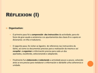 RÉFLEXION (I)


Organisation:


O primeiro paso foi a comprensión das instruccións da actividade; para elo
foron de gran axuda a asistencia e os apuntamentos das clases B e o apoio en
dicionarios en liña e tradutores.



O seguinte paso, foi visitar as ligazóns de referencia nas instruccións da
tâche, así como os documentos precisos para a realización da mesma e así
recopilar e organizar a información precisa para cada un dos
apartados, escollendo, seleccionando e adaptando.



Finalmente fun elaborando e redactando a actividade pouco a pouco, volvendo
atrás se era preciso para reelaborar a información e dándolle unha coherencia e
unidade.

 