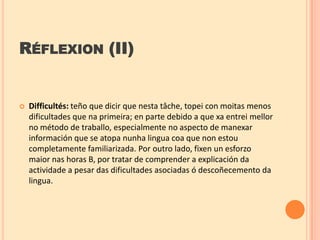 RÉFLEXION (II)



Difficultés: teño que dicir que nesta tâche, topei con moitas menos
dificultades que na primeira; en parte debido a que xa entrei mellor
no método de traballo, especialmente no aspecto de manexar
información que se atopa nunha lingua coa que non estou
completamente familiarizada. Por outro lado, fixen un esforzo
maior nas horas B, por tratar de comprender a explicación da
actividade a pesar das dificultades asociadas ó descoñecemento da
lingua.

 
