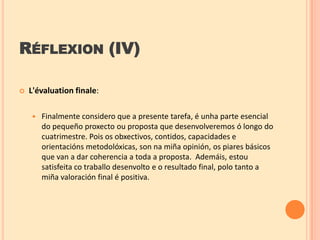 RÉFLEXION (IV)


L'évaluation finale:


Finalmente considero que a presente tarefa, é unha parte esencial
do pequeño proxecto ou proposta que desenvolveremos ó longo do
cuatrimestre. Pois os obxectivos, contidos, capacidades e
orientacións metodolóxicas, son na miña opinión, os piares básicos
que van a dar coherencia a toda a proposta. Ademáis, estou
satisfeita co traballo desenvolto e o resultado final, polo tanto a
miña valoración final é positiva.

 
