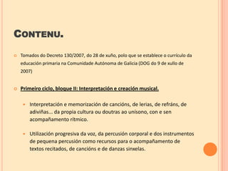 CONTENU.


Tomados do Decreto 130/2007, do 28 de xuño, polo que se establece o currículo da
educación primaria na Comunidade Autónoma de Galicia (DOG do 9 de xullo de
2007)



Primeiro ciclo, bloque II: Interpretación e creación musical.


Interpretación e memorización de cancións, de lerias, de refráns, de
adiviñas... da propia cultura ou doutras ao unísono, con e sen
acompañamento rítmico.



Utilización progresiva da voz, da percusión corporal e dos instrumentos
de pequena percusión como recursos para o acompañamento de
textos recitados, de cancións e de danzas sinxelas.

 