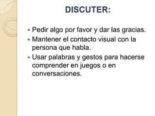 DISCUTER:
Pedir algo por favor y dar las gracias.
 Mantener el contacto visual con la
persona que habla.
 Usar palabras y gestos para hacerse
comprender en juegos o en
conversaciones.


 