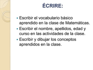 ÉCRIRE:
Escribir el vocabulario básico
aprendido en la clase de Matemáticas.
 Escribir el nombre, apellidos, edad y
curso en las actividades de la clase.
 Escribir y dibujar los conceptos
aprendidos en la clase.


 