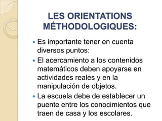 LES ORIENTATIONS
MÉTHODOLOGIQUES:
Es importante tener en cuenta
diversos puntos:
 El acercamiento a los contenidos
matemáticos deben apoyarse en
actividades reales y en la
manipulación de objetos.
 La escuela debe de establecer un
puente entre los conocimientos que
traen de casa y los escolares.


 