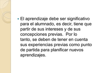 

El aprendizaje debe ser significativo
para el alumnado, es decir, tiene que
partir de sus intereses y de sus
concepciones previas. Por lo
tanto, se deben de tener en cuenta
sus experiencias previas como punto
de partida para planificar nuevos
aprendizajes.

 