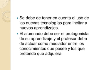 Se debe de tener en cuenta el uso de
las nuevas tecnologías para incitar a
nuevos aprendizajes.
 El alumnado debe ser el protagonista
de su aprendizaje y el profesor debe
de actuar como mediador entre los
conocimientos que posee y los que
pretende que adquiera.


 