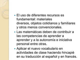 El uso de diferentes recursos es
fundamental: materiales
diversos, objetos cotidianos y familiares
y otros menos convencionales.
 Las matemáticas deben de contribuir a
las competencias de aprender a
aprender y a la autonomía e iniciativa
personal entre otras.
 Aplicar el nuevo vocabulario en
actividades de clase haciendo hincapié
en su traducción al español y en francés.


 