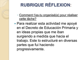 RUBRIQUE RÉFLEXION:
◦ Comment t’es-tu organisé(e) pour réaliser
cette tâche?


Para realizar esta actividad me apoyé
en el Decreto de Educación Primaria y
en ideas propias que me iban
surgiendo a medida que hacia el
trabajo. Este lo estructuré en diversas
partes que fui haciendo
progresivamente.

 