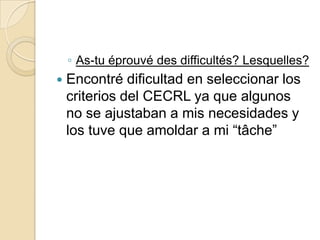 ◦ As-tu éprouvé des difficultés? Lesquelles?


Encontré dificultad en seleccionar los
criterios del CECRL ya que algunos
no se ajustaban a mis necesidades y
los tuve que amoldar a mi “tâche”

 