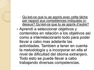◦ Qu’est-ce que tu as appris avec cette tâche
par rapport aux compétences indiquées cidessus? Qu’est-ce que tu as appris d’autre?


Aprendí a seleccionar objetivos y
contenidos en relación a los objetivos asi
como a interrelacionarlo todo para poder
llevar a cabo mas adelante las
actividades. Tambien a tener en cuenta
la metodología y a incorporar en ella el
nivel de dificultad del idioma extranjero.
Todo esto se puede llevar a cabo
trabajando diversas competencias.

 