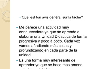 ◦ Quel est ton avis général sur la tâche?




Me parece una actividad muy
enriquecedora ya que se aprende a
elaborar una Unidad Didactica de forma
progresiva y poco a poco. Cada vez
vamos añadiendo más cosas y
profundizando en cada parte de la
unidad.
Es una forma muy interesante de
aprender ya que se hace mas ameno

 