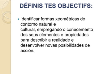 DÉFINIS TES OBJECTIFS:


Identificar formas xeométricas do
contorno natural e
cultural, empregando o coñecemento
dos seus elementos e propiedades
para describir a realidade e
desenvolver novas posibilidades de
acción.

 