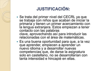 JUSTIFICACIÓN:
Se trata del primer nivel del CECRL ya que
se trabaja con niños que acaban de iniciar la
primaria y tienen un primer acercamiento con
la lengua extranjera. Estos empiezan a tener
contacto con las palabras
clave, aprovechando así para introducir las
relacionadas con el área de matemáticas.
 Es una buena oportunidad para que, a la vez
que aprender, empiecen a aprender un
nuevo idioma y a desarrollar nuevas
competencias que, de darse la asignatura
solo en castellano, no se desarrollarían con
tanta intensidad e hincapié en ellas.


 