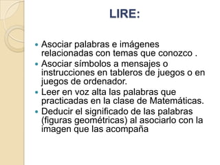 LIRE:






Asociar palabras e imágenes
relacionadas con temas que conozco .
Asociar símbolos a mensajes o
instrucciones en tableros de juegos o en
juegos de ordenador.
Leer en voz alta las palabras que
practicadas en la clase de Matemáticas.
Deducir el significado de las palabras
(figuras geométricas) al asociarlo con la
imagen que las acompaña

 
